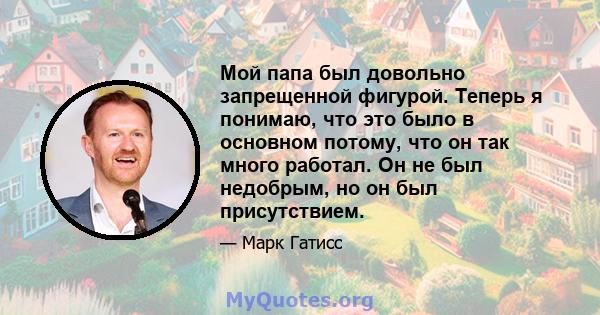 Мой папа был довольно запрещенной фигурой. Теперь я понимаю, что это было в основном потому, что он так много работал. Он не был недобрым, но он был присутствием.