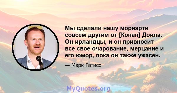 Мы сделали нашу мориарти совсем другим от [Конан] Дойла. Он ирландцы, и он привносит все свое очарование, мерцание и его юмор, пока он также ужасен.