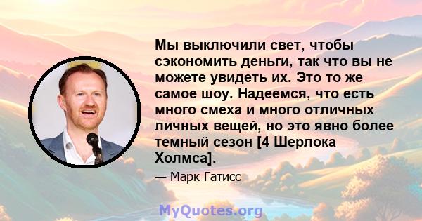 Мы выключили свет, чтобы сэкономить деньги, так что вы не можете увидеть их. Это то же самое шоу. Надеемся, что есть много смеха и много отличных личных вещей, но это явно более темный сезон [4 Шерлока Холмса].