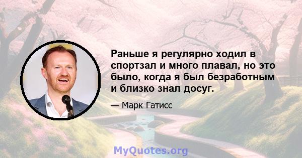 Раньше я регулярно ходил в спортзал и много плавал, но это было, когда я был безработным и близко знал досуг.