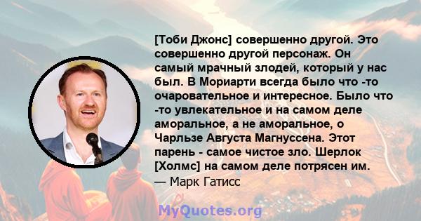 [Тоби Джонс] совершенно другой. Это совершенно другой персонаж. Он самый мрачный злодей, который у нас был. В Мориарти всегда было что -то очаровательное и интересное. Было что -то увлекательное и на самом деле