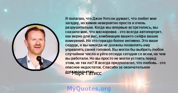 Я полагаю, что Джон Уотсон думает, что любит мне загадку, но химия невероятно проста и очень разрушительна. Когда мы впервые встретились, вы сказали мне, что маскировка - это всегда автопортрет, как верно для вас,