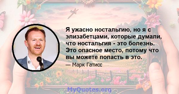 Я ужасно ностальгию, но я с элизабетцами, которые думали, что ностальгия - это болезнь. Это опасное место, потому что вы можете попасть в это.