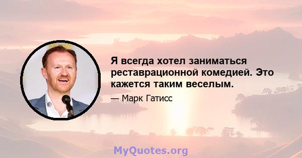 Я всегда хотел заниматься реставрационной комедией. Это кажется таким веселым.