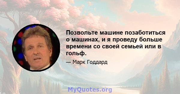 Позвольте машине позаботиться о машинах, и я проведу больше времени со своей семьей или в гольф.