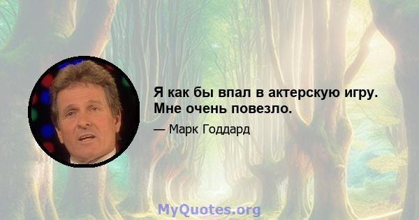 Я как бы впал в актерскую игру. Мне очень повезло.