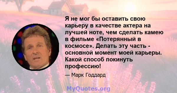 Я не мог бы оставить свою карьеру в качестве актера на лучшей ноте, чем сделать камею в фильме «Потерянный в космосе». Делать эту часть - основной момент моей карьеры. Какой способ покинуть профессию!