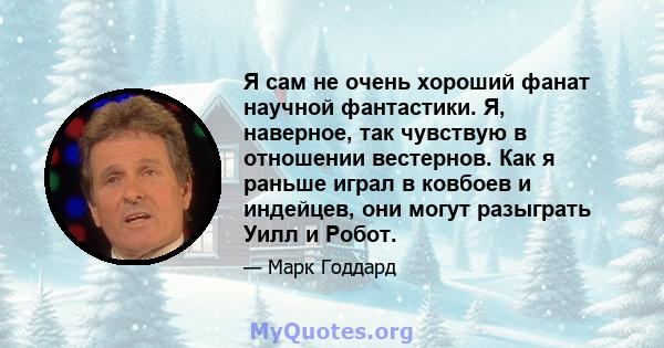 Я сам не очень хороший фанат научной фантастики. Я, наверное, так чувствую в отношении вестернов. Как я раньше играл в ковбоев и индейцев, они могут разыграть Уилл и Робот.