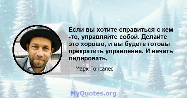 Если вы хотите справиться с кем -то, управляйте собой. Делайте это хорошо, и вы будете готовы прекратить управление. И начать лидировать.