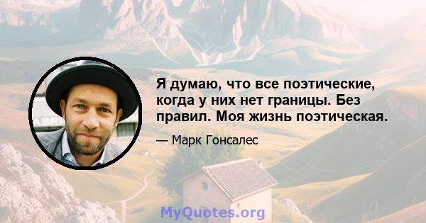 Я думаю, что все поэтические, когда у них нет границы. Без правил. Моя жизнь поэтическая.