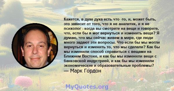 Кажется, в духе духа есть что -то, и, может быть, это зависит от того, что я не аналитик, и я не психолог - когда вы смотрите на вещи и говорите, что, если бы я мог вернуться и изменить вещи? Я думаю, что мы сейчас