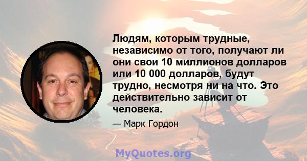 Людям, которым трудные, независимо от того, получают ли они свои 10 миллионов долларов или 10 000 долларов, будут трудно, несмотря ни на что. Это действительно зависит от человека.