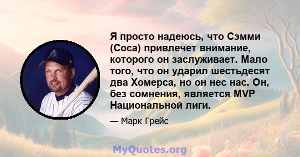 Я просто надеюсь, что Сэмми (Соса) привлечет внимание, которого он заслуживает. Мало того, что он ударил шестьдесят два Хомерса, но он нес нас. Он, без сомнения, является MVP Национальной лиги.