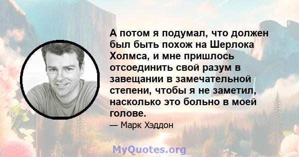 А потом я подумал, что должен был быть похож на Шерлока Холмса, и мне пришлось отсоединить свой разум в завещании в замечательной степени, чтобы я не заметил, насколько это больно в моей голове.