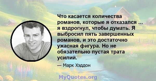 Что касается количества романов, которые я отказался ... я вздрогнул, чтобы думать. Я выбросил пять завершенных романов, и это достаточно ужасная фигура. Но не обязательно пустая трата усилий.