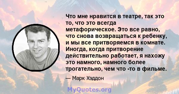 Что мне нравится в театре, так это то, что это всегда метафорическое. Это все равно, что снова возвращаться к ребенку, и мы все притворяемся в комнате. Иногда, когда притворение действительно работает, я нахожу это