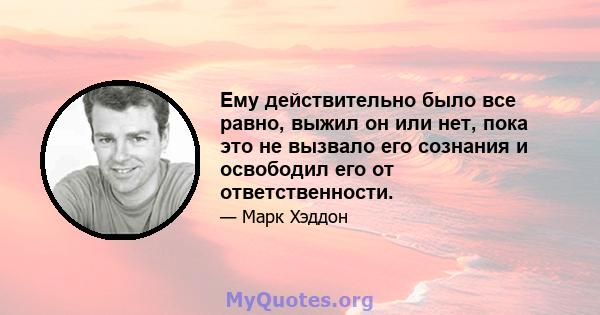 Ему действительно было все равно, выжил он или нет, пока это не вызвало его сознания и освободил его от ответственности.