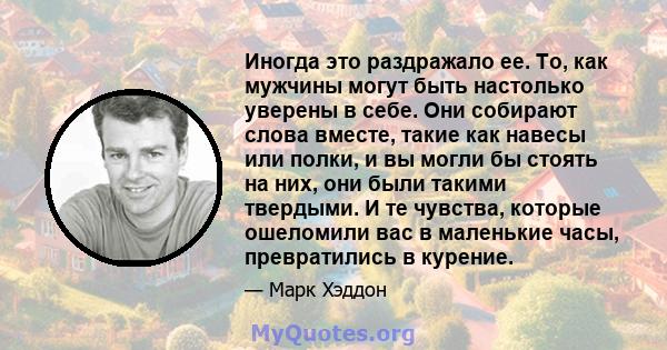 Иногда это раздражало ее. То, как мужчины могут быть настолько уверены в себе. Они собирают слова вместе, такие как навесы или полки, и вы могли бы стоять на них, они были такими твердыми. И те чувства, которые