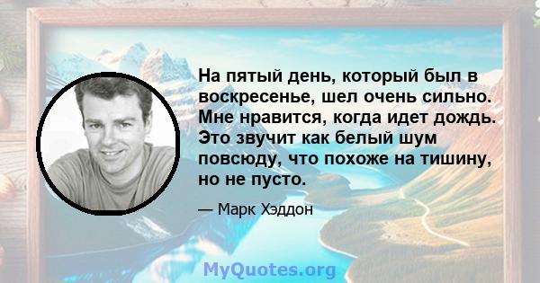 На пятый день, который был в воскресенье, шел очень сильно. Мне нравится, когда идет дождь. Это звучит как белый шум повсюду, что похоже на тишину, но не пусто.