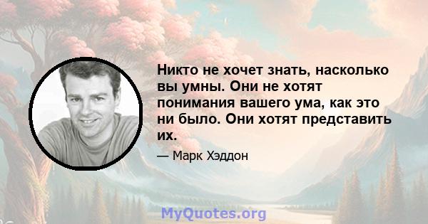 Никто не хочет знать, насколько вы умны. Они не хотят понимания вашего ума, как это ни было. Они хотят представить их.