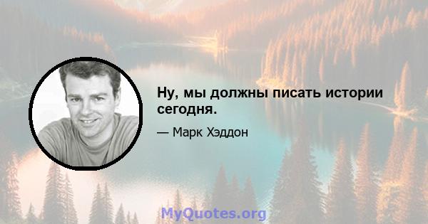 Ну, мы должны писать истории сегодня.