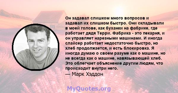 Он задавал слишком много вопросов и задавал их слишком быстро. Они складывали в моей голове, как буханки на фабрике, где работает дядя Терри. Фабрика - это пекарня, и он управляет нарезными машинами. И иногда слайсер