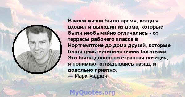 В моей жизни было время, когда я входил и выходил из дома, которые были необычайно отличались - от террасы рабочего класса в Нортгемптоне до дома друзей, которые были действительно очень богатыми. Это была довольно