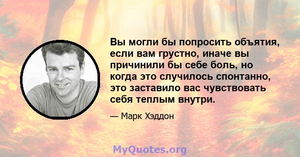 Вы могли бы попросить объятия, если вам грустно, иначе вы причинили бы себе боль, но когда это случилось спонтанно, это заставило вас чувствовать себя теплым внутри.