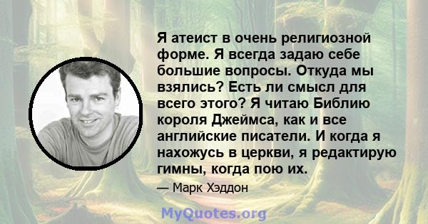 Я атеист в очень религиозной форме. Я всегда задаю себе большие вопросы. Откуда мы взялись? Есть ли смысл для всего этого? Я читаю Библию короля Джеймса, как и все английские писатели. И когда я нахожусь в церкви, я