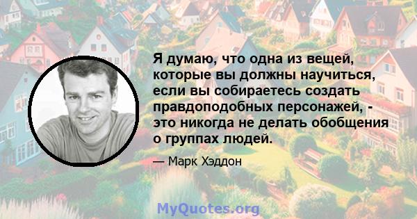 Я думаю, что одна из вещей, которые вы должны научиться, если вы собираетесь создать правдоподобных персонажей, - это никогда не делать обобщения о группах людей.