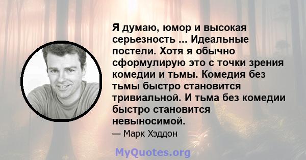 Я думаю, юмор и высокая серьезность ... Идеальные постели. Хотя я обычно сформулирую это с точки зрения комедии и тьмы. Комедия без тьмы быстро становится тривиальной. И тьма без комедии быстро становится невыносимой.