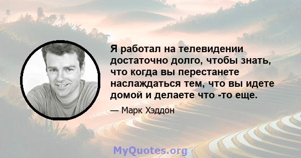 Я работал на телевидении достаточно долго, чтобы знать, что когда вы перестанете наслаждаться тем, что вы идете домой и делаете что -то еще.