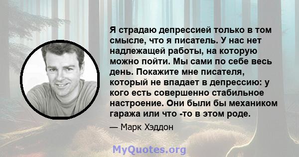 Я страдаю депрессией только в том смысле, что я писатель. У нас нет надлежащей работы, на которую можно пойти. Мы сами по себе весь день. Покажите мне писателя, который не впадает в депрессию: у кого есть совершенно