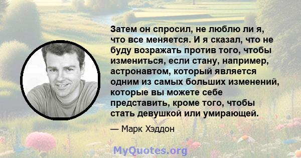 Затем он спросил, не люблю ли я, что все меняется. И я сказал, что не буду возражать против того, чтобы измениться, если стану, например, астронавтом, который является одним из самых больших изменений, которые вы можете 