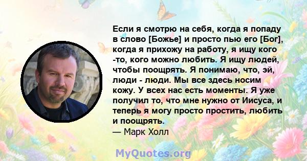 Если я смотрю на себя, когда я попаду в слово [Божье] и просто пью его [Бог], когда я прихожу на работу, я ищу кого -то, кого можно любить. Я ищу людей, чтобы поощрять. Я понимаю, что, эй, люди - люди. Мы все здесь