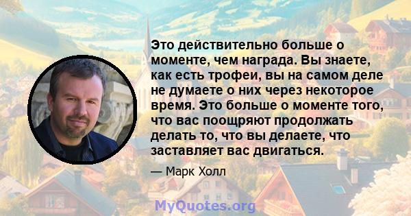 Это действительно больше о моменте, чем награда. Вы знаете, как есть трофеи, вы на самом деле не думаете о них через некоторое время. Это больше о моменте того, что вас поощряют продолжать делать то, что вы делаете, что 