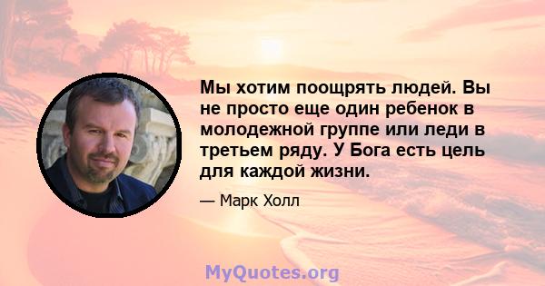 Мы хотим поощрять людей. Вы не просто еще один ребенок в молодежной группе или леди в третьем ряду. У Бога есть цель для каждой жизни.