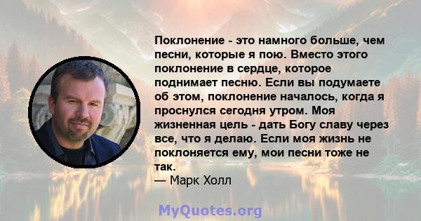 Поклонение - это намного больше, чем песни, которые я пою. Вместо этого поклонение в сердце, которое поднимает песню. Если вы подумаете об этом, поклонение началось, когда я проснулся сегодня утром. Моя жизненная цель - 