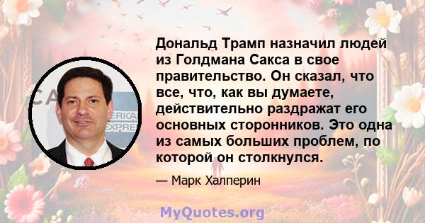 Дональд Трамп назначил людей из Голдмана Сакса в свое правительство. Он сказал, что все, что, как вы думаете, действительно раздражат его основных сторонников. Это одна из самых больших проблем, по которой он столкнулся.