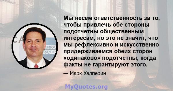 Мы несем ответственность за то, чтобы привлечь обе стороны подотчетны общественным интересам, но это не значит, что мы рефлексивно и искусственно придерживаемся обеих сторон «одинаково» подотчетны, когда факты не