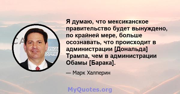 Я думаю, что мексиканское правительство будет вынуждено, по крайней мере, больше осознавать, что происходит в администрации [Дональда] Трампа, чем в администрации Обамы [Барака].