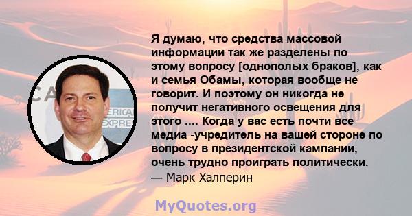 Я думаю, что средства массовой информации так же разделены по этому вопросу [однополых браков], как и семья Обамы, которая вообще не говорит. И поэтому он никогда не получит негативного освещения для этого .... Когда у