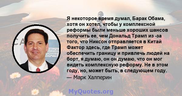 Я некоторое время думал, Барак Обама, хотя он хотел, чтобы у комплексной реформы были меньше хороших шансов получить ее, чем Дональд Трамп из -за того, что Никсон отправляется в Китай Фактор здесь, где Трамп может