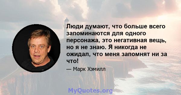 Люди думают, что больше всего запоминаются для одного персонажа, это негативная вещь, но я не знаю. Я никогда не ожидал, что меня запомнят ни за что!