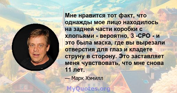 Мне нравится тот факт, что однажды мое лицо находилось на задней части коробки с хлопьями - вероятно, 3 -CPO - и это была маска, где вы вырезали отверстия для глаз и кладете струну в сторону. Это заставляет меня