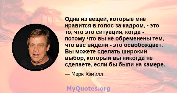 Одна из вещей, которые мне нравится в голос за кадром, - это то, что это ситуация, когда - потому что вы не обременены тем, что вас видели - это освобождает. Вы можете сделать широкий выбор, который вы никогда не