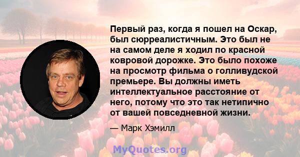 Первый раз, когда я пошел на Оскар, был сюрреалистичным. Это был не на самом деле я ходил по красной ковровой дорожке. Это было похоже на просмотр фильма о голливудской премьере. Вы должны иметь интеллектуальное