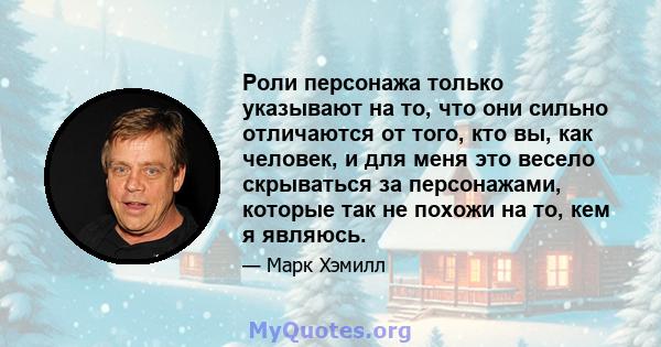 Роли персонажа только указывают на то, что они сильно отличаются от того, кто вы, как человек, и для меня это весело скрываться за персонажами, которые так не похожи на то, кем я являюсь.