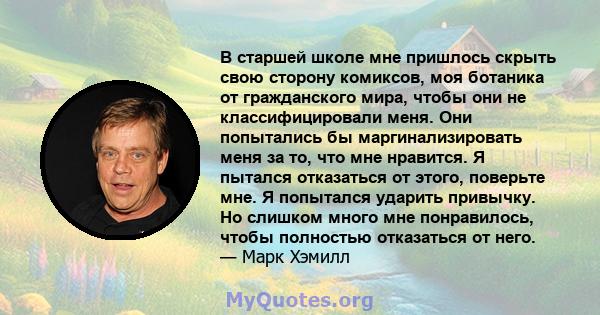 В старшей школе мне пришлось скрыть свою сторону комиксов, моя ботаника от гражданского мира, чтобы они не классифицировали меня. Они попытались бы маргинализировать меня за то, что мне нравится. Я пытался отказаться от 