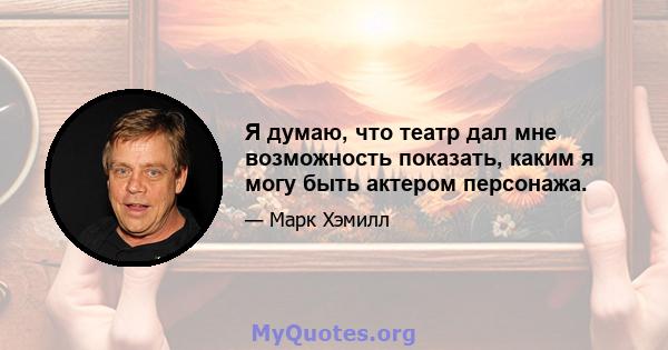 Я думаю, что театр дал мне возможность показать, каким я могу быть актером персонажа.